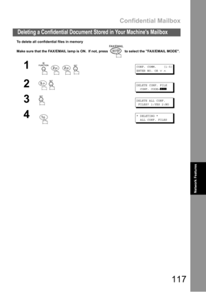Page 117Confidential Mailbox
117
Deleting a Confidential Document Stored in Your Machines Mailbox
Network Features
To delete all confidential files in memory
Make sure that the FAX/EMAIL lamp is ON.  If not, press   to select the FAX/EMAIL MODE.
1
   
CONF. COMM. (1-5)
ENTER NO. OR
∨∧
2 
DELETE CONF. FILE
CONF. CODE=
❚❚❚❚
3DELETE ALL CONF.
FILES? 1:YES 2:NO
4* DELETING *
ALL CONF. FILES. 