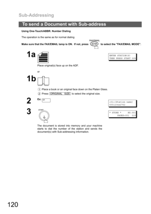 Page 120Sub-Addressing
120
Using One-Touch/ABBR. Number Dialing
The operation is the same as for normal dialing
Make sure that the FAX/EMAIL lamp is ON.  If not, press   to select the FAX/EMAIL MODE.
To send a Document with Sub-address
1a
Place original(s) face up on the ADF.
or
ENTER STATION(S)
THEN PRESS START 00%
1b
 Place a book or an original face down on the Platen Glass.
 Press   to select the original size.
2
Ex:(Station name)
5551234s2762
3
The document is stored into memory and your machine
starts to...