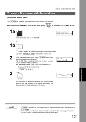 Page 121Sub-Addressing
121
To send a Document with Sub-address
Network Features
Using Manual Number Dialing
Use   to separate the Telephone number and the Sub-address.
Make sure that the FAX/EMAIL lamp is ON.  If not, press   to select the FAX/EMAIL MODE.
NOTE1.  separates the Sub-address from the Telephone number and is indicated by an s
in the display.
2. Manual Off-Hook or On-Hook Dialing cannot be used with the Sub-addressing Transmission.
3. The Sub-address is not transmitted during Manual Redial Mode.
1a...