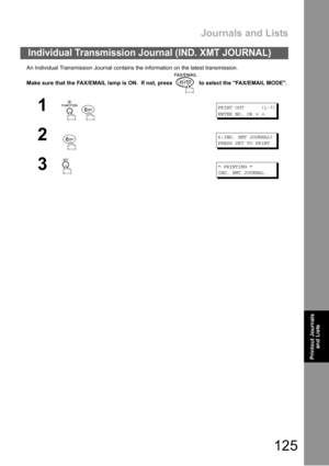 Page 125Journals and Lists
125
Printout Journals
and Lists
An Individual Transmission Journal contains the information on the latest transmission.
Make sure that the FAX/EMAIL lamp is ON.  If not, press   to select the FAX/EMAIL MODE.
Individual Transmission Journal (IND. XMT JOURNAL)
1
 
PRINT OUT (1-7)
ENTER NO. OR
∨∧
26:IND. XMT JOURNAL?
PRESS SET TO PRINT
3* PRINTING *
IND. XMT JOURNAL 