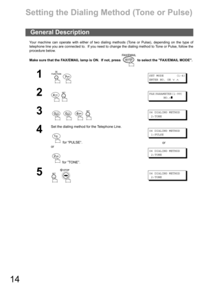 Page 1414
Installing Your Machine
Setting the Dialing Method (Tone or Pulse)
Your machine can operate with either of two dialing methods (Tone or Pulse), depending on the type of
telephone line you are connected to.  If you need to change the dialing method to Tone or Pulse, follow the
procedure below.
Make sure that the FAX/EMAIL lamp is ON.  If not, press   to select the FAX/EMAIL MODE.
General Description
1
 
SET MODE (1-4)
ENTER NO. OR
∨∧
2
 
FAX PARAMETER(1-99)
NO.=
❚
3
   
06 DIALING METHOD
2:TONE
4
Set...