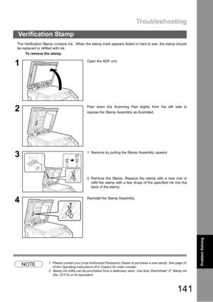Page 141Troubleshooting
141
Problem Solving
The Verification Stamp contains ink.  When the stamp mark appears faded or hard to see, the stamp should
be replaced or refilled with ink.
NOTE1. Please contact your local Authorized Panasonic Dealer to purchase a new stamp. See page 51
of the Operating Instructions (For Copier) for order number.
2. Stamp ink refills can be purchased from a stationary store. Use blue Shachihata X Stamp ink
(No. 22113) or its equivalent.
Verification Stamp
To remove the stamp
1Open the...