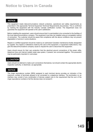 Page 149149Appendix
Notice to Users in Canada
This equipment meets telecommunications network protective, operational and safety requirements as
prescribed in the appropriate Terminal Equipment Technical Requirements document(s). This is confirmed
by marking the equipment with the Industry Canada certification number. The Department does not
guarantee the equipment will operate to the users satisfaction.
Before installing this equipment, users should ensure that it is permissible to be connected to the...