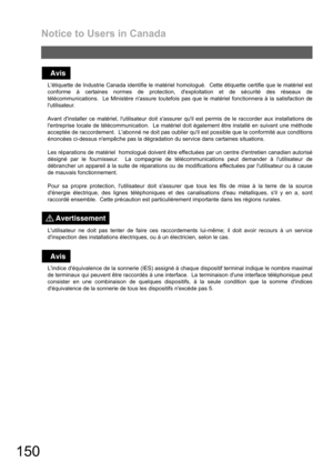 Page 150Notice to Users in Canada
150
Létiquette de Industrie Canada identifie le matériel homologué.  Cette étiquette certifie que le matériel est
conforme à certaines normes de protection, dexploitation et de sécurité des réseaux de
télécommunications.  Le Ministère nassure toutefois pas que le matériel fonctionnera à la satisfaction de
lutilisateur.
Avant dinstaller ce matériel, lutilisateur doit sassurer quil est permis de le raccorder aux installations de
lentreprise locale de télécommunication.  Le...