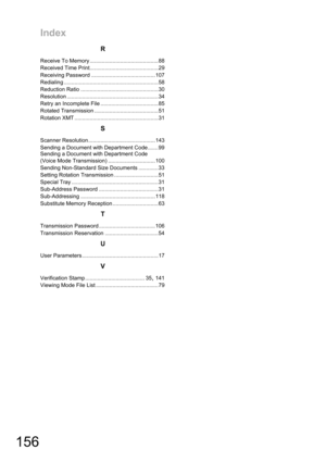 Page 156Index
156
R
Receive To Memory .............................................88
Received Time Print.............................................29
Receiving Password ..........................................107
Redialing ..............................................................58
Reduction Ratio ...................................................30
Resolution ............................................................34
Retry an Incomplete File ......................................85
Rotated...