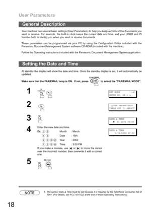 Page 18User Parameters
18
Your machine has several basic settings (User Parameters) to help you keep records of the documents you
send or receive. For example, the built-in clock keeps the current date and time, and your LOGO and ID
Number help to identify you when you send or receive documents.
These parameters can be programmed via your PC by using the Configuration Editor included with the
Panasonic Document Management System software CD-ROM (included with the machine).
Follow the Operating Instructions...
