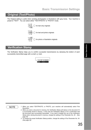 Page 35Basic Transmission Settings
35
Basic Operations
The Original setting is useful when sending photographs or illustrations with gray tones.  Your machine is
preset to TEXT.  You can select either TEXT/PHOTO or PHOTO mode.
The Verification Stamp helps you to confirm successful transmissions by stamping the bottom of each
successfully transmitted page with a small   mark.
NOTE1. When you select TEXT/PHOTO, or PHOTO, your machine will automatically select Fine
Resolution.
2. When you store a document in...