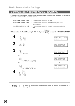 Page 36Basic Transmission Settings
36
A Communication Journal lets you verify if the transmission was successful. You can select the condition to
print out the Communication Journal as follows.
Make sure that the FAX/EMAIL lamp is ON.  If not, press   to select the FAX/EMAIL MODE.
NOTE1. To change the preset Comm. Journal condition, change the setting of Fax Parameter No. 12.
(See page 29)
Communication Journal (COMM. JOURNAL)
When COMM. JOURNAL = OFF: a Communication Journal will not print.
When COMM. JOURNAL...
