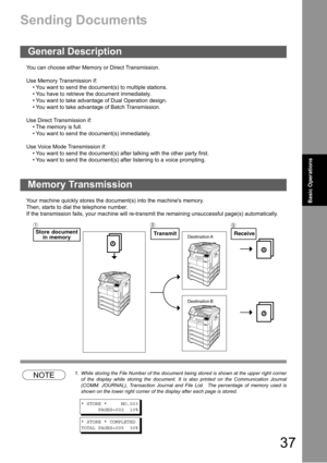 Page 3737
Basic Operations
Sending Documents
You can choose either Memory or Direct Transmission.
Use Memory Transmission if:
 You want to send the document(s) to multiple stations.
 You have to retrieve the document immediately.
 You want to take advantage of Dual Operation design.
 You want to take advantage of Batch Transmission.
Use Direct Transmission if:
 The memory is full.
 You want to send the document(s) immediately.
Use Voice Mode Transmission if:
 You want to send the document(s) after...