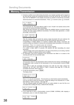 Page 38Sending Documents
38
Memory Transmission
2. If memory overflow occurs while storing documents, your machine operation will be stopped at
the time and the current and remaining document on the ADF will be left. The machine will
show OUT OF MEMORY on the display and prompt you whether to transmit the successfully
stored documents or to cancel the transmission.  Press   to cancel or press   to transmit.
OUTOFMEMORY
INFO. CODE=870
If Fax Parameter No. 082 (Quick Memory XMT) is set to Invalid, the machine...