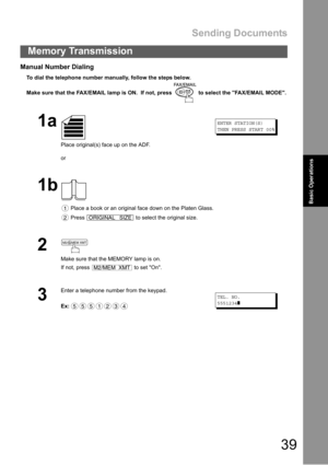 Page 39Sending Documents
39
Memory Transmission
Basic Operations
Manual Number Dialing
To dial the telephone number manually, follow the steps below.
Make sure that the FAX/EMAIL lamp is ON.  If not, press   to select the FAX/EMAIL MODE.
1a
Place original(s) face up on the ADF.
or
ENTER STATION(S)
THEN PRESS START 00%
1b
 Place a book or an original face down on the Platen Glass.
 Press   to select the original size.
2
Make sure that the MEMORY lamp is on.
If not, press   to set On.
3
Enter a telephone number...