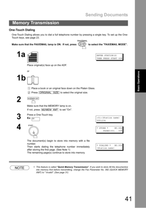 Page 41Sending Documents
41
Memory Transmission
Basic Operations
One-Touch Dialing
One-Touch Dialing allows you to dial a full telephone number by pressing a single key. To set up the One-
Touch keys, see page 23.
Make sure that the FAX/EMAIL lamp is ON.  If not, press   to select the FAX/EMAIL MODE.
NOTE1. This feature is called Quick Memory Transmission. If you wish to store All the document(s)
into memory first before transmitting, change the Fax Parameter No. 082 (QUICK MEMORY
XMT) to  Invalid. (See page...