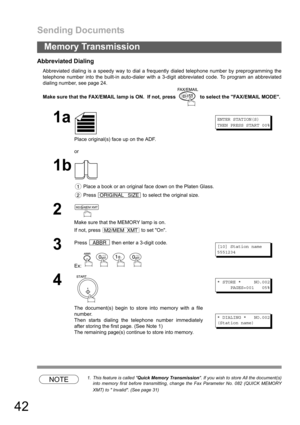 Page 42Sending Documents
42
Memory Transmission
Abbreviated Dialing
Abbreviated dialing is a speedy way to dial a frequently dialed telephone number by preprogramming the
telephone number into the built-in auto-dialer with a 3-digit abbreviated code. To program an abbreviated
dialing number, see page 24.
Make sure that the FAX/EMAIL lamp is ON.  If not, press   to select the FAX/EMAIL MODE.
NOTE1. This feature is called Quick Memory Transmission. If you wish to store All the document(s)
into memory first before...