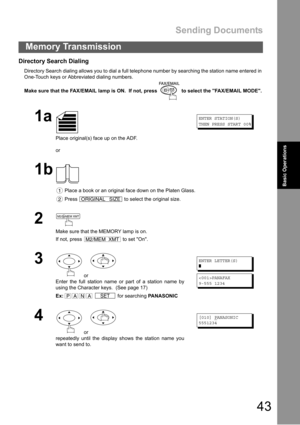 Page 43Sending Documents
43
Memory Transmission
Basic Operations
Directory Search Dialing
Directory Search dialing allows you to dial a full telephone number by searching the station name entered in 
One-Touch keys or Abbreviated dialing numbers.
Make sure that the FAX/EMAIL lamp is ON.  If not, press   to select the FAX/EMAIL MODE.
1a
Place original(s) face up on the ADF.
or
ENTER STATION(S)
THEN PRESS START 00%
1b
 Place a book or an original face down on the Platen Glass.
 Press   to select the original...