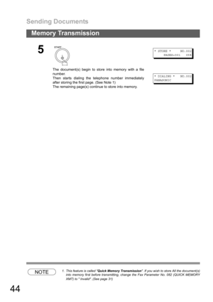 Page 44Sending Documents
44
Memory Transmission
NOTE1. This feature is called Quick Memory Transmission. If you wish to store All the document(s)
into memory first before transmitting, change the Fax Parameter No. 082 (QUICK MEMORY
XMT) to  Invalid. (See page 31)
5
The document(s) begin to store into memory with a file
number.
Then starts dialing the telephone number immediately
after storing the first page. (See Note 1)
The remaining page(s) continue to store into memory.
* STORE * NO.002
PAGES=001 05%
*...