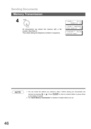 Page 46Sending Documents
46
Memory Transmission
NOTE1. You can review the stations you entered in Step 3 before storing your document(s) into
memory by pressing   or  . Press   to clear an entered station or group shown
on the display if needed.
2. The Quick Memory Transmission is disabled if multiple stations are set.
4
All document(s) are stored into memory with a file
number. (See Note 2)
Then starts dialing the telephone numbers in sequence.
* STORE * NO.001
PAGES=001 01%
* STORE * COMPLETED
TOTAL PAGE=005...