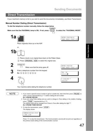 Page 47Sending Documents
47
Basic Operations
If your machines memory is full or you wish to send the document(s) immediately, use Direct Transmission.
Manual Number Dialing (Direct Transmission)
To dial the telephone number manually, follow the steps below.
Make sure that the FAX/EMAIL lamp is ON.  If not, press   to select the FAX/EMAIL MODE.
NOTE1. If you need a special access number to get an outside line, dial it first then press   to
enter a pause (represented by a -) before dialing the full number.
Ex: 9...