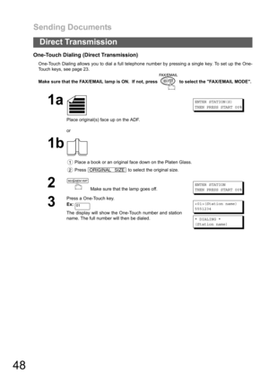 Page 48Sending Documents
48
Direct Transmission
One-Touch Dialing (Direct Transmission)
One-Touch Dialing allows you to dial a full telephone number by pressing a single key. To set up the One-
Touch keys, see page 23.
Make sure that the FAX/EMAIL lamp is ON.  If not, press   to select the FAX/EMAIL MODE.
1a
Place original(s) face up on the ADF.
or
ENTER STATION(S)
THEN PRESS START 00%
1b
 Place a book or an original face down on the Platen Glass.
 Press   to select the original size.
2 Make sure that the lamp...