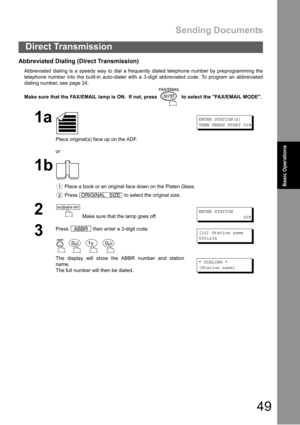 Page 49Sending Documents
49
Direct Transmission
Basic Operations
Abbreviated Dialing (Direct Transmission)
Abbreviated dialing is a speedy way to dial a frequently dialed telephone number by preprogramming the
telephone number into the built-in auto-dialer with a 3-digit abbreviated code. To program an abbreviated
dialing number, see page 24.
Make sure that the FAX/EMAIL lamp is ON.  If not, press   to select the FAX/EMAIL MODE.
1a
Place original(s) face up on the ADF.
or
ENTER STATION(S)
THEN PRESS START 00%...