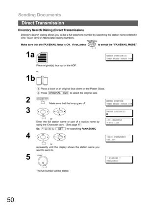 Page 50Sending Documents
50
Direct Transmission
Directory Search Dialing (Direct Transmission)
Directory Search dialing allows you to dial a full telephone number by searching the station name entered in 
One-Touch keys or Abbreviated dialing numbers.
Make sure that the FAX/EMAIL lamp is ON.  If not, press   to select the FAX/EMAIL MODE.
1a
Place original(s) face up on the ADF.
or
ENTER STATION(S)
THEN PRESS START 00%
1b
 Place a book or an original face down on the Platen Glass.
 Press   to select the original...