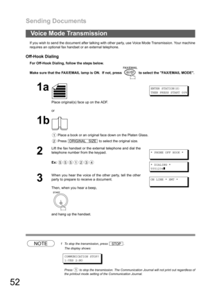 Page 52Sending Documents
52
If you wish to send the document after talking with other party, use Voice Mode Transmission. Your machine
requires an optional fax handset or an external telephone.
Off-Hook Dialing
For Off-Hook Dialing, follow the steps below. 
Make sure that the FAX/EMAIL lamp is ON.  If not, press   to select the FAX/EMAIL MODE.
NOTE1 To stop the transmission, press  .
The display shows:
COMMUNICATION STOP?
1:YES 2:NO
Press   to stop the transmission. The Communication Journal will not print out...