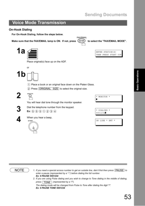 Page 53Sending Documents
53
Voice Mode Transmission
Basic Operations
On-Hook Dialing
For On-Hook Dialing, follow the steps below.
Make sure that the FAX/EMAIL lamp is ON.  If not, press   to select the FAX/EMAIL MODE.
NOTE1. If you need a special access number to get an outside line, dial it first then press   to
enter a pause (represented by a -) before dialing the full number.
Ex: 9 PAUSE 5551234
2. If you are using Pulse dialing and you wish to change to Tone dialing in the middle of dialing,
press...