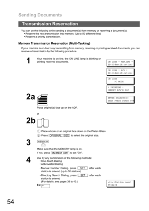 Page 54Sending Documents
54
You can do the following while sending a document(s) from memory or receiving a document(s).
 Reserve the next transmission into memory. (Up to 50 different files)
 Reserve a priority transmission.
Memory Transmission Reservation (Multi-Tasking)
If your machine is on-line busy transmitting from memory, receiving or printing received documents, you can
reserve a transmission by the following procedure.
Transmission Reservation
1
Your machine is on-line, the ON LINE lamp is blinking...