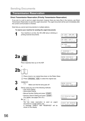 Page 56Sending Documents
56
Transmission Reservation
Direct Transmission Reservation (Priority Transmission Reservation)
If you are in a rush to send an urgent document, however there are many files in the memory, use Direct
Transmission Reservation to send the urgent document. The urgent document will be sent immediately after
the current communication is finished.
Note that you cannot send document(s) to multiple stations.
To reserve your machine for sending the urgent documents
1
Your machine is on-line, the...