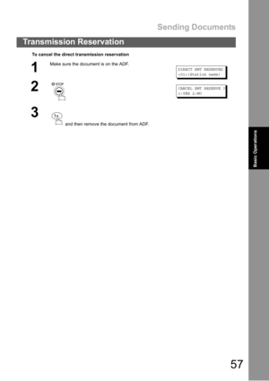Page 57Sending Documents
57
Transmission Reservation
Basic Operations
To cancel the direct transmission reservation
1
Make sure the document is on the ADF.
DIRECT XMT RESERVED
(Station name)
2CANCEL XMT RESERVE ?
1:YES 2:NO
3
 and then remove the document from ADF.
. 