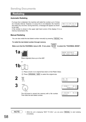 Page 58Sending Documents
58
Automatic Redialing
Manual Redialing
You can also redial the last dialed number manually by pressing   key.
To redial the last dialed number through memory
Make sure that the FAX/EMAIL lamp is ON.  If not, press   to select the FAX/EMAIL MODE.
NOTE1. While the unit is displaying WAIT TO DIAL, you can press   to start redialing
immediately.
Redialing
If a busy line is detected, the machine will redial the number up to 5 times
at 3 minutes interval. However, if a busy line is not...