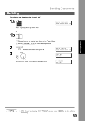 Page 59Sending Documents
59
Redialing
Basic Operations
NOTE1. While the unit is displaying WAIT TO DIAL, you can press   to start redialing
immediately.
To redial the last dialed number through ADF
1a
Place original(s) face up on the ADF.
or
ENTER STATION(S)
THEN PRESS START 00%
1b
 Place a book or an original face down on the Platen Glass.
 Press   to select the original size.
2 Make sure that the lamp goes off.ENTER STATION
THEN PRESS START 00%
3
 
Your machine starts to dial the last dialed number.
TEL. NO....
