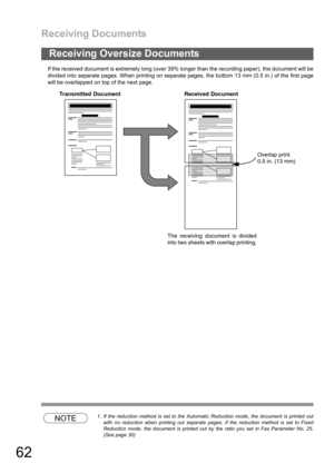 Page 62Receiving Documents
62
If the received document is extremely long (over 39% longer than the recording paper), the document will be
divided into separate pages. When printing on separate pages, the bottom 13 mm (0.5 in.) of the first page
will be overlapped on top of the next page.
NOTE1. If the reduction method is set to the Automatic Reduction mode, the document is printed out
with no reduction when printing out separate pages. If the reduction method is set to Fixed
Reduction mode, the document is...