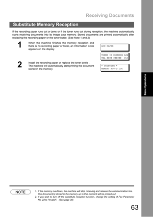 Page 63Receiving Documents
63
Basic Operations
If the recording paper runs out or jams or if the toner runs out during reception, the machine automatically
starts receiving documents into its image data memory. Stored documents are printed automatically after
replacing the recording paper or the toner bottle. (See Note 1 and 2)
NOTE1. If the memory overflows, the machine will stop receiving and release the communication line.
The document(s) stored in the memory up to that moment will be printed out.
2. If you...