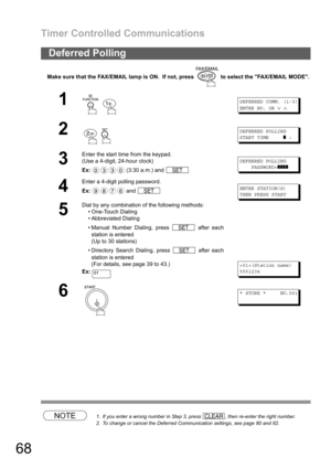 Page 68Timer Controlled Communications
68
Make sure that the FAX/EMAIL lamp is ON.  If not, press   to select the FAX/EMAIL MODE.
NOTE1. If you enter a wrong number in Step 3, press  , then re-enter the right number.
2. To change or cancel the Deferred Communication settings, see page 80 and 82.
Deferred Polling
1
 
DEFERRED COMM. (1-3)
ENTER NO. OR
∨∧
2
 
DEFERRED POLLING
START TIME
❚:
3
Enter the start time from the keypad.
(Use a 4-digit, 24-hour clock)
Ex: (3:30 a.m.) and 
DEFERRED POLLING
PASSWORD=
❚❚❚❚
4...