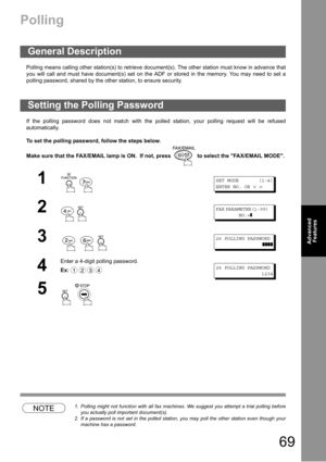 Page 6969
Advanced 
Features
Polling
Polling means calling other station(s) to retrieve document(s). The other station must know in advance that
you will call and must have document(s) set on the ADF or stored in the memory. You may need to set a
polling password, shared by the other station, to ensure security.
If the polling password does not match with the polled station, your polling request will be refused
automatically.
To set the polling password, follow the steps below.
Make sure that the FAX/EMAIL lamp...