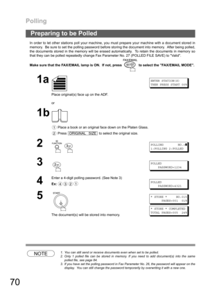 Page 70Polling
70
In order to let other stations poll your machine, you must prepare your machine with a document stored in
memory.  Be sure to set the polling password before storing the document into memory.  After being polled,
the documents stored in the memory will be erased automatically.  To retain the documents in memory so
that they can be polled repeatedly change Fax Parameter No. 27 (POLLED FILE SAVE) to Valid.
Make sure that the FAX/EMAIL lamp is ON.  If not, press   to select the FAX/EMAIL MODE....