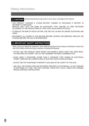 Page 8Safety Information
8
CAUTION!denotes hazards that could result in minor injury or damage to the machine.
 THIS PRODUCT CONTAINS A LITHIUM BATTERY. DANGER OF EXPLOSION IF BATTERY IS
INCORRECTLY REPLACED.
REPLACE ONLY WITH THE SAME OR EQUIVALENT TYPE. DISPOSE OF USED BATTERIES
ACCORDING TO THE INSTRUCTIONS OF YOUR LOCAL SOLID WASTE OFFICIALS.
 TO REDUCE THE RISK OF SHOCK OR FIRE, USE ONLY NO. 26 AWG OR LARGER TELEPHONE LINE
CABLE.
 DISCONNECT ALL POWER TO THE MACHINE BEFORE COVER(S) ARE REMOVED. REPLACE...