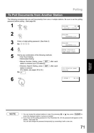 Page 71Polling
71
Advanced 
Features
The following procedure lets you poll document(s) from one or multiple stations. Be sure to set the polling
password before polling.  (See page 69) 
NOTE1. You can review the entered stations in step 5 by pressing   or   key, press   to
erase the displayed station or group as needed.
2. If you have set the polling password in Fax Parameter No. 26, the password will appear on the
display.  (See page 30)
You can still change the password temporarily by overwriting it with a...
