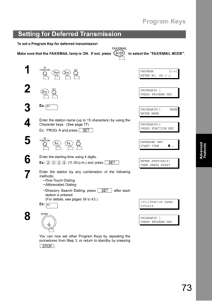 Page 73Program Keys
73
Advanced 
Features
To set a Program Key for deferred transmission
Make sure that the FAX/EMAIL lamp is ON.  If not, press   to select the FAX/EMAIL MODE.
Setting for Deferred Transmission
1
    
PROGRAM (1-4)
ENTER NO. OR
∨∧
2
 
PROGRAM[P ]
PRESS PROGRAM KEY
3
Ex:PROGRAM[P1] NAME
ENTER NAME
4
Enter the station name (up to 15 characters) by using the
Character keys.  (See page 17)
Ex:  PROG. A and press 
PROGRAM[P1]
PRESS FUNCTION KEY
5
   
DEFERRED XMT
START TIME
❚:
6
Enter the starting...