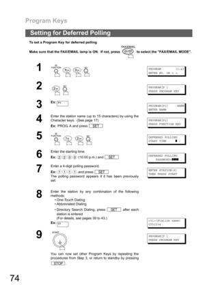 Page 74Program Keys
74
To set a Program Key for deferred polling
Make sure that the FAX/EMAIL lamp is ON.  If not, press   to select the FAX/EMAIL MODE.
Setting for Deferred Polling
1
    
PROGRAM (1-4)
ENTER NO. OR
∨∧
2
 
PROGRAM[P ]
PRESS PROGRAM KEY
3
Ex:PROGRAM[P1] NAME
ENTER NAME
4
Enter the station name (up to 15 characters) by using the
Character keys.  (See page 17)
Ex: PROG. A and press 
PROGRAM[P1]
PRESS FUNCTION KEY
5
   
DEFERRED POLLING
START TIME
❚:
6
Enter the starting time.
Ex: (10:00 p.m.) and...