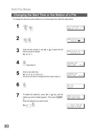 Page 80Edit File Mode
80
To change the start time and/or stations in a communication file, follow the steps below.
Changing the Start Time or the Station of a File
1
 
EDIT FILE MODE (1-6)
ENTER NO. OR
∨∧
2
 
ENTER FILE NO.OR∨∧
FILE NO.=❚❚❚
3
Enter the file number or use   or   to select the file
that you want to change.
Ex:ENTER FILE NO.OR∨∧
FILE NO.=001
4 (See Note 2)
DEFERRED XMT
START TIME 22:30
5
Enter a new start time.
Ex: (6:00 a.m.)
(If you do not have to change the time, skip to step 6.)
DEFERRED XMT...