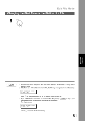 Page 81Edit File Mode
81
Changing the Start Time or the Station of a File
Advanced 
Features
NOTE1. Your machine cannot change the start time and/or stations in the file while it is being sent or
waiting to redial.
2. If the file is not a Deferred Communication File, the following message is shown on the display.
SET DEFERRED COMM.?
1:YES 2:NO
Press   to change the type of the file for deferred communication file.
3. If you edit the file that is saved as an incomplete file, after pressing   in step 8, your...