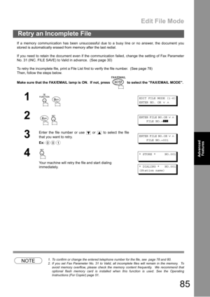 Page 85Edit File Mode
85
Advanced 
Features
If a memory communication has been unsuccessful due to a busy line or no answer, the document you
stored is automatically erased from memory after the last redial. 
If you need to retain the document even if the communication failed, change the setting of Fax Parameter
No. 31 (INC. FILE SAVE) to Valid in advance.  (See page 30)
To retry the incomplete file, print a File List first to verify the file number.  (See page 78)
Then, follow the steps below.
Make sure that...