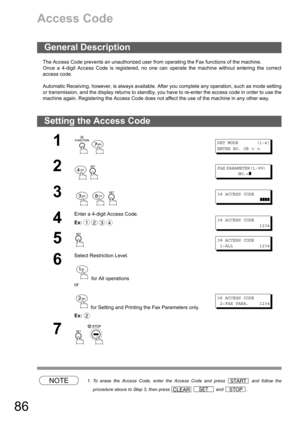 Page 8686
Access Code
The Access Code prevents an unauthorized user from operating the Fax functions of the machine.
Once a 4-digit Access Code is registered, no one can operate the machine without entering the correct
access code.
Automatic Receiving, however, is always available. After you complete any operation, such as mode setting
or transmission, and the display returns to standby, you have to re-enter the access code in order to use the
machine again. Registering the Access Code does not affect the use...