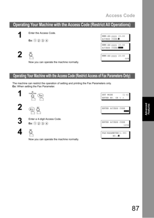 Page 87Access Code
87
Advanced 
Features
The machine can restrict the operation of setting and printing the Fax Parameters only.
Ex: When setting the Fax Parameter.
Operating Your Machine with the Access Code (Restrict All Operations) 
1
Enter the Access Code.
Ex:
MMM-dd-yyyy 15:00
ACCESS CODE=
❚
MMM-dd-yyyy 15:00
ACCESS CODE=
❚❚❚❚
2
Now you can operate the machine normally.
MMM-dd-yyyy 15:00
00%
Operating Your Machine with the Access Code (Restrict Access of Fax Parameters Only)
1
 
SET MODE (1-4)
ENTER NO....