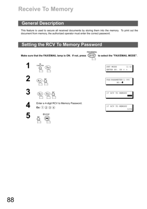 Page 8888
Receive To Memory
This feature is used to secure all received documents by storing them into the memory.  To print out the
document from memory, the authorized operator must enter the correct password.
Make sure that the FAX/EMAIL lamp is ON.  If not, press   to select the FAX/EMAIL MODE.
General Description
Setting the RCV To Memory Password
1
 
SET MODE (1-4)
ENTER NO. OR
∨∧
2
 
FAX PARAMETER(1-99)
NO.=
❚
3
  
37 RCV TO MEMORY
  ❚❚❚❚
4
Enter a 4-digit RCV to Memory Password.
Ex:
37 RCV TO MEMORY...