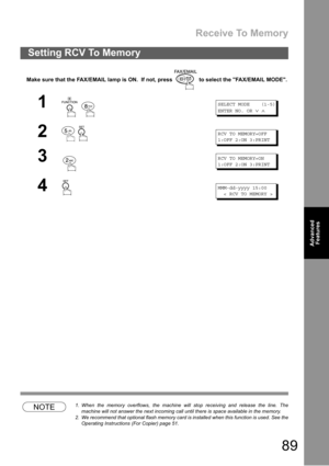 Page 89Receive To Memory
89
Advanced 
Features
Make sure that the FAX/EMAIL lamp is ON.  If not, press   to select the FAX/EMAIL MODE.
NOTE1. When the memory overflows, the machine will stop receiving and release the line. The
machine will not answer the next incoming call until there is space available in the memory.
2. We recommend that optional flash memory card is installed when this function is used. See the
Operating Instructions (For Copier) page 51.
Setting RCV To Memory
1
 
SELECT MODE (1-5)
ENTER NO....