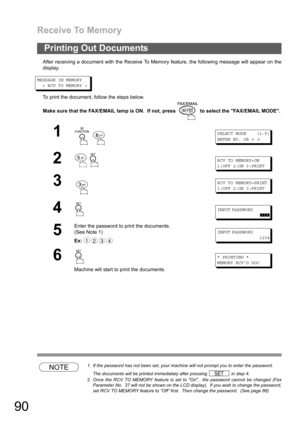 Page 90Receive To Memory
90
After receiving a document with the Receive To Memory feature, the following message will appear on the
display.
MESSAGE IN MEMORY
< RCV TO MEMORY >
To print the document, follow the steps below.
Make sure that the FAX/EMAIL lamp is ON.  If not, press   to select the FAX/EMAIL MODE.
NOTE1. If the password has not been set, your machine will not prompt you to enter the password.
The documents will be printed immediately after pressing   in step 4.
2. Once the RCV TO MEMORY feature is...