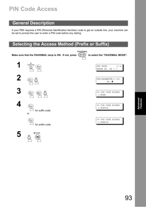 Page 9393
Advanced 
Features
PIN Code Access
If your PBX requires a PIN (Personal Identification Number) code to get an outside line, your machine can
be set to prompt the user to enter a PIN code before any dialing.
Make sure that the FAX/EMAIL lamp is ON.  If not, press   to select the FAX/EMAIL MODE.
General Description
Selecting the Access Method (Prefix or Suffix)
1
 
SET MODE (1-4)
ENTER NO. OR
∨∧
2
 
FAX PARAMETER(1-99)
NO.=❚
3
  
39 PIN CODE ACCESS
1:NONE
4
 for suffix code.
or
 for prefix code.
39 PIN...