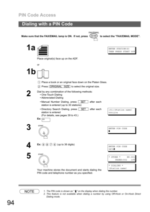 Page 94PIN Code Access
94
Make sure that the FAX/EMAIL lamp is ON.  If not, press   to select the FAX/EMAIL MODE.
NOTE1. The PIN code is shown as    on the display when dialing the number.
2. This feature is not available when dialing a number by using Off-Hook or On-Hook Direct
Dialing mode.
Dialing with a PIN Code
1a
Place original(s) face up on the ADF.
or
ENTER STATION(S)
THEN PRESS START 00%
1b
 Place a book or an original face down on the Platen Glass.
 Press   to select the original size.
2
Dial by any...